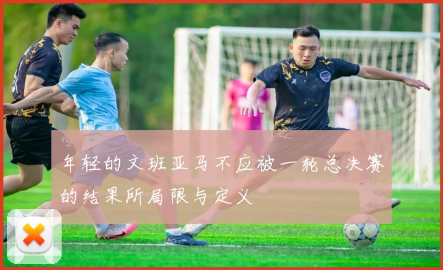 年轻的文班亚马不应被一轮总决赛的结果所局限与定义