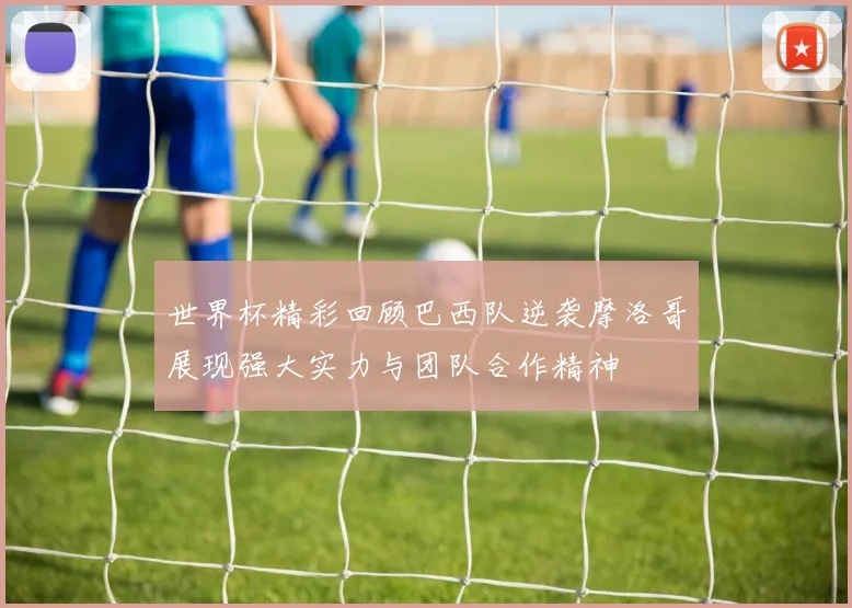 世界杯精彩回顾巴西队逆袭摩洛哥展现强大实力与团队合作精神