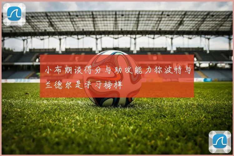小布朗谈得分与助攻能力称波特与兰德尔是学习榜样
