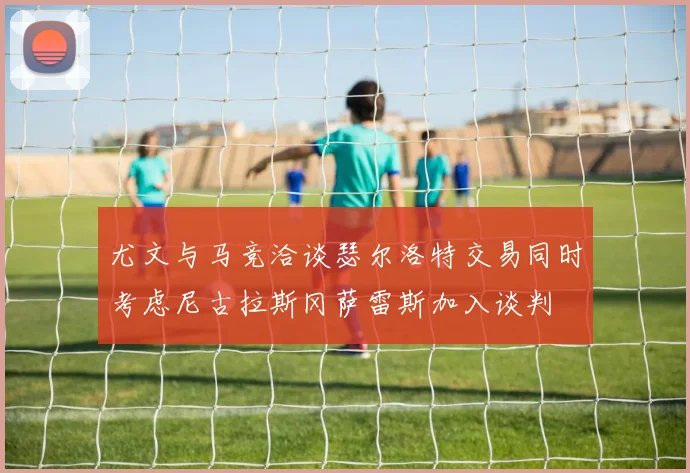 尤文与马竞洽谈瑟尔洛特交易同时考虑尼古拉斯冈萨雷斯加入谈判