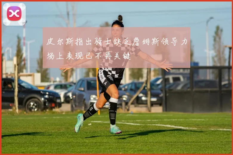皮尔斯指出骑士缺乏詹姆斯领导力场上表现已不再关键