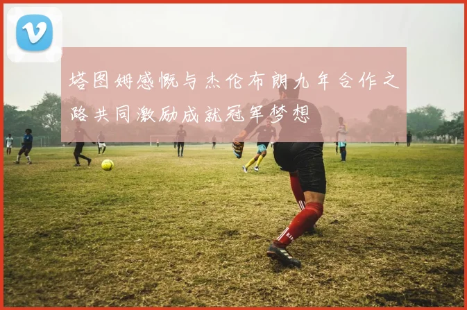 塔图姆感慨与杰伦布朗九年合作之路共同激励成就冠军梦想